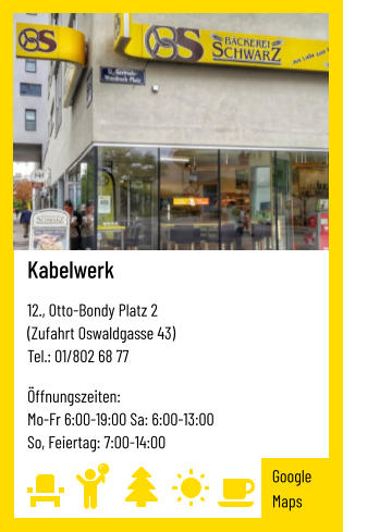 Kabelwerk   12., Otto-Bondy Platz 2 (Zufahrt Oswaldgasse 43) Tel.: 01/802 68 77   Öffnungszeiten:  Mo-Fr 6:00-19:00 Sa: 6:00-13:00 So, Feiertag: 7:00-14:00 Google Maps