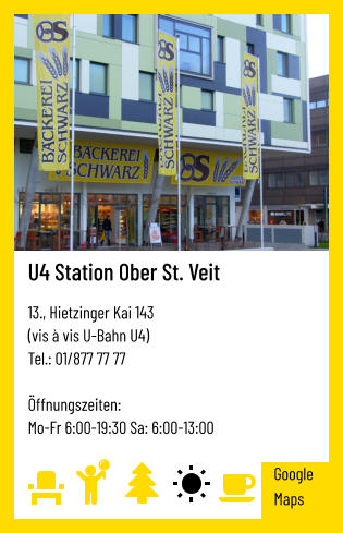 U4 Station Ober St. Veit   13., Hietzinger Kai 143  (vis à vis U-Bahn U4) Tel.: 01/877 77 77   Öffnungszeiten:  Mo-Fr 6:00-19:30 Sa: 6:00-13:00 Google Maps